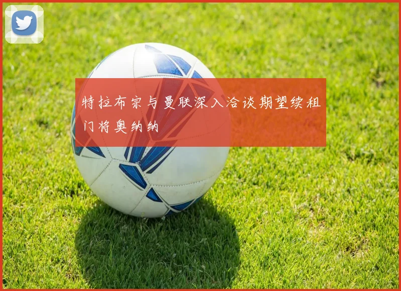 特拉布宗与曼联深入洽谈期望续租门将奥纳纳