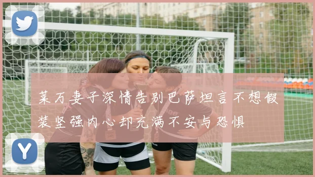莱万妻子深情告别巴萨坦言不想假装坚强内心却充满不安与恐惧