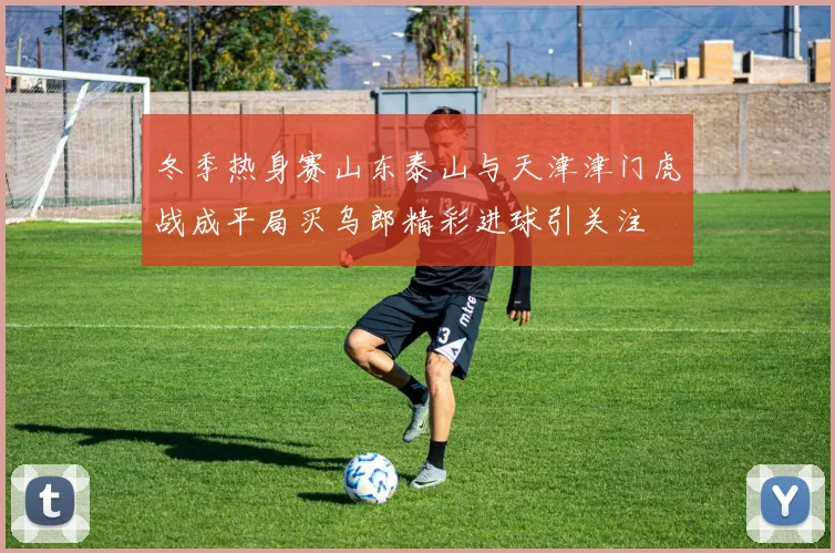 冬季热身赛山东泰山与天津津门虎战成平局买乌郎精彩进球引关注