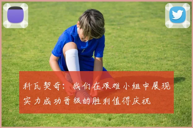 科瓦契奇：我们在艰难小组中展现实力成功晋级的胜利值得庆祝