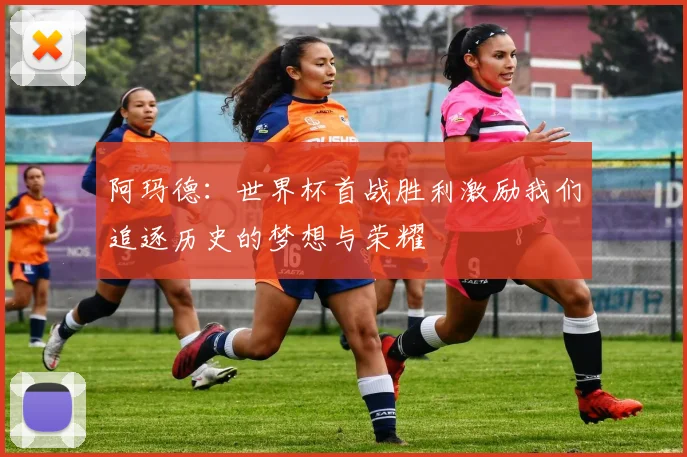 阿玛德：世界杯首战胜利激励我们追逐历史的梦想与荣耀