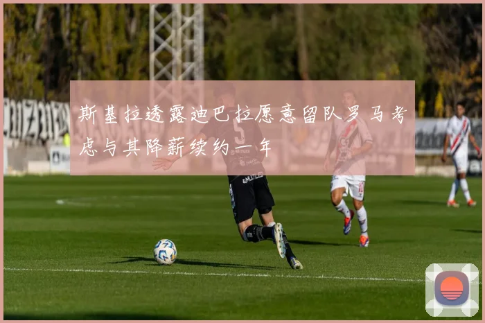 斯基拉透露迪巴拉愿意留队罗马考虑与其降薪续约一年