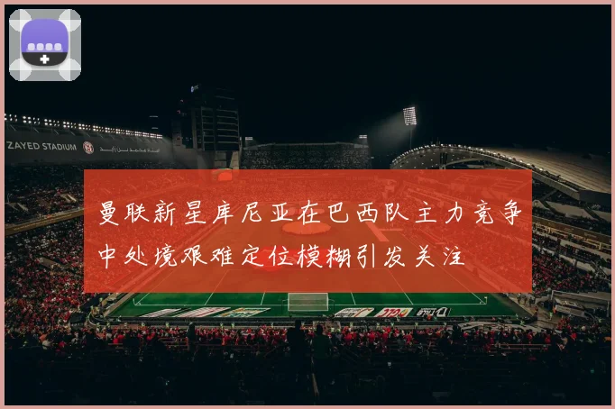 曼联新星库尼亚在巴西队主力竞争中处境艰难定位模糊引发关注