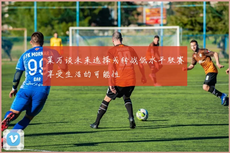 莱万谈未来选择或转战低水平联赛享受生活的可能性