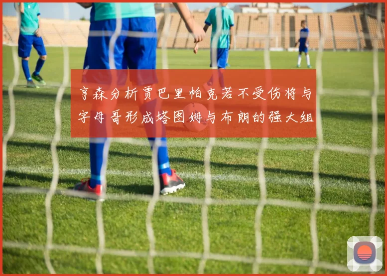 亨森分析贾巴里帕克若不受伤将与字母哥形成塔图姆与布朗的强大组合