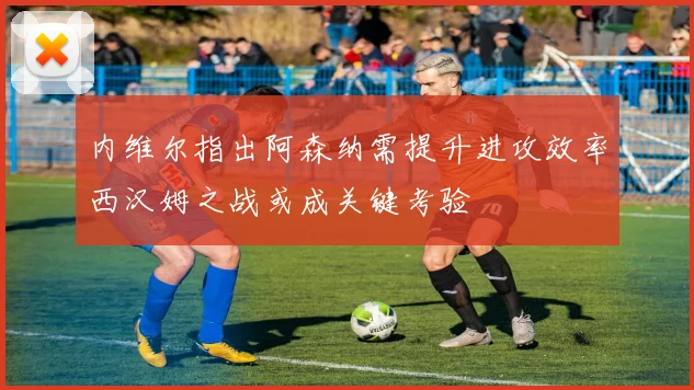 内维尔指出阿森纳需提升进攻效率西汉姆之战或成关键考验
