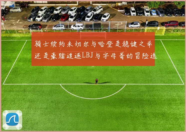骑士续约米切尔与哈登是稳健之举还是豪赌追逐LBJ与字母哥的冒险选择
