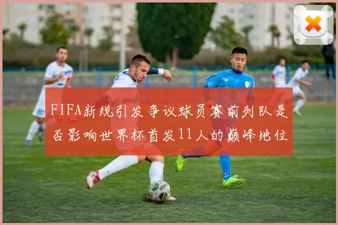 FIFA新规引发争议球员赛前列队是否影响世界杯首发11人的巅峰地位