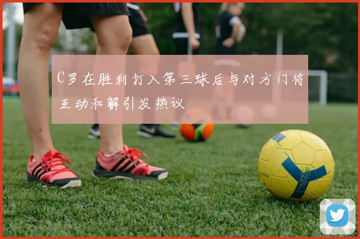 C罗在胜利打入第三球后与对方门将互动和解引发热议