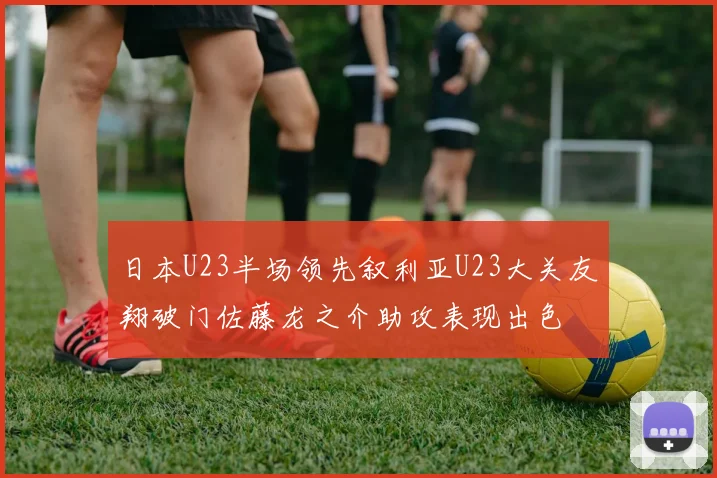 日本U23半场领先叙利亚U23大关友翔破门佐藤龙之介助攻表现出色