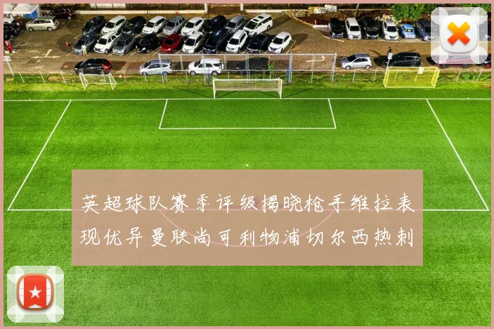 英超球队赛季评级揭晓枪手维拉表现优异曼联尚可利物浦切尔西热刺需努力