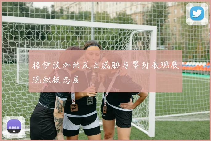 格伊谈加纳反击威胁与零封表现展现积极态度