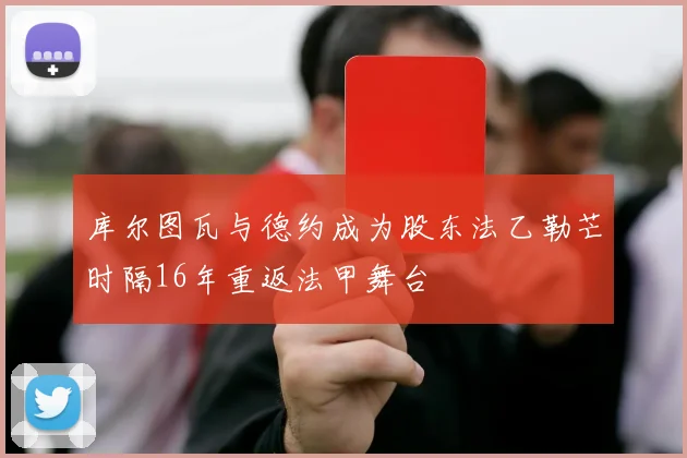 库尔图瓦与德约成为股东法乙勒芒时隔16年重返法甲舞台
