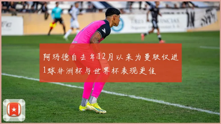 阿玛德自去年12月以来为曼联仅进1球非洲杯与世界杯表现更佳