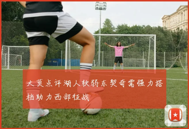 大莫点评湖人软弱东契奇需强力搭档助力西部征战