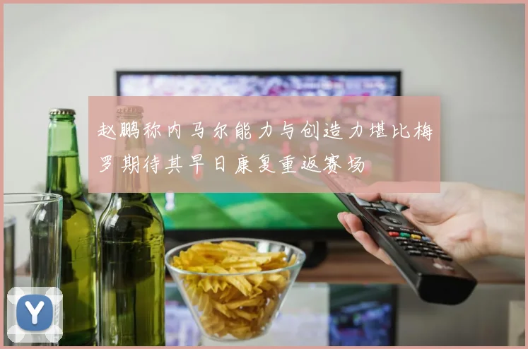 赵鹏称内马尔能力与创造力堪比梅罗期待其早日康复重返赛场