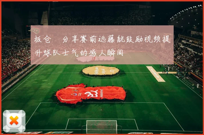 板仓滉分享赛前远藤航鼓励视频提升球队士气的感人瞬间