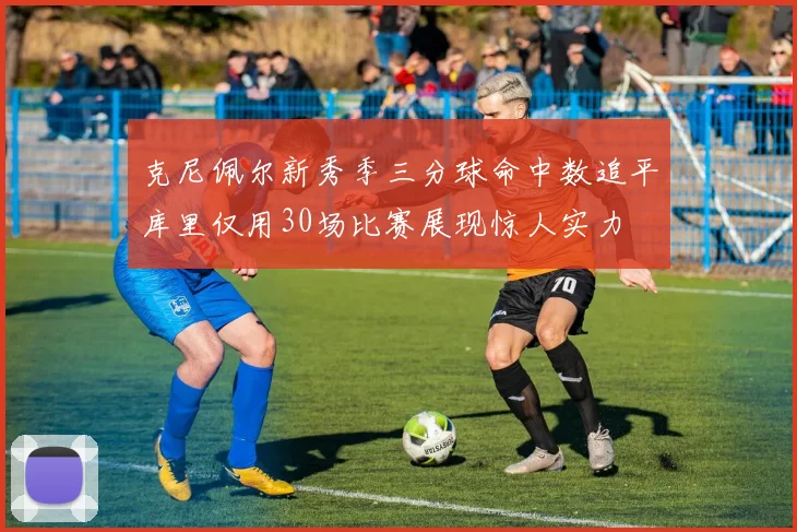 克尼佩尔新秀季三分球命中数追平库里仅用30场比赛展现惊人实力