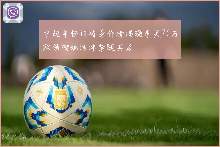 中超年轻门将身价榜揭晓李昊75万欧领衔姚浩洋紧随其后