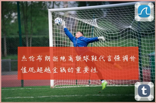 杰伦布朗拒绝高额球鞋代言强调价值观超越金钱的重要性
