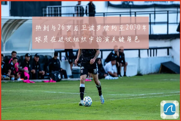 热刺与26岁后卫波罗续约至2030年球员在进攻组织中扮演关键角色