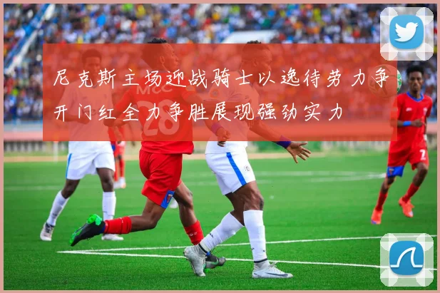 尼克斯主场迎战骑士以逸待劳力争开门红全力争胜展现强劲实力