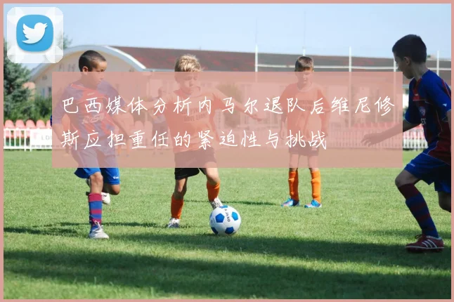 巴西媒体分析内马尔退队后维尼修斯应担重任的紧迫性与挑战