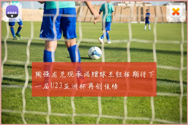 陶强龙兑现承诺赠球王钰栋期待下一届U23亚洲杯再创佳绩