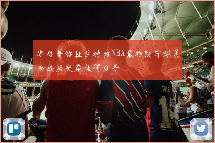 字母哥称杜兰特为NBA最难防守球员或成历史最佳得分手