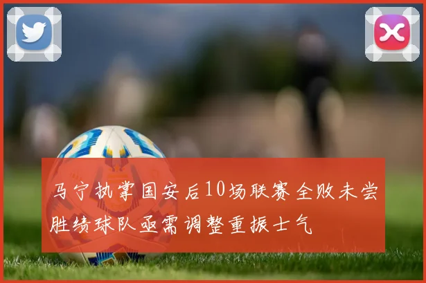 马宁执掌国安后10场联赛全败未尝胜绩球队亟需调整重振士气