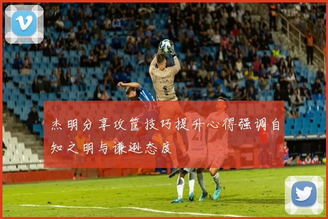 杰明分享攻筐技巧提升心得强调自知之明与谦逊态度