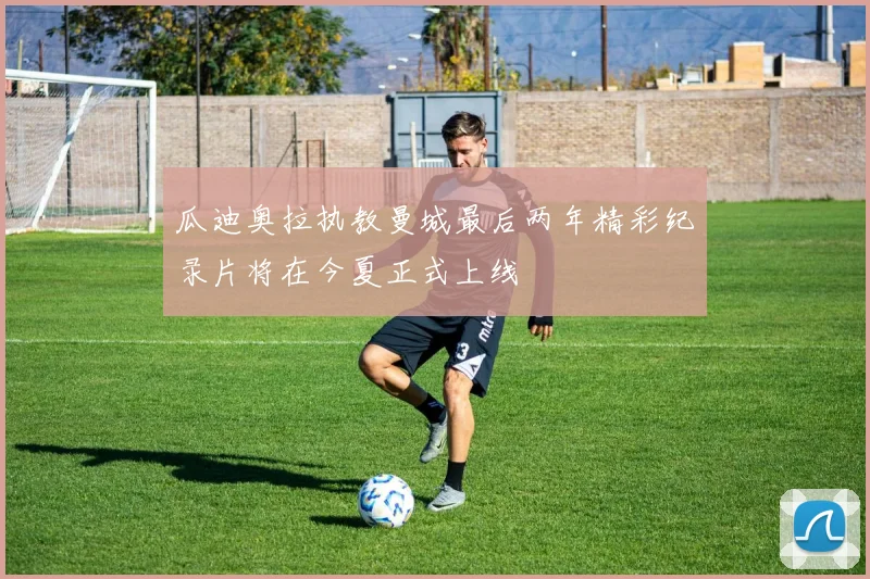 瓜迪奥拉执教曼城最后两年精彩纪录片将在今夏正式上线