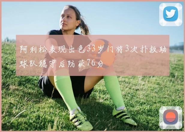 阿利松表现出色33岁门将3次扑救助球队稳守后防获76分
