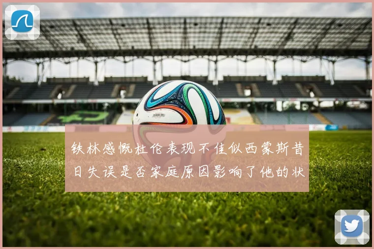 铁林感慨杜伦表现不佳似西蒙斯昔日失误是否家庭原因影响了他的状态