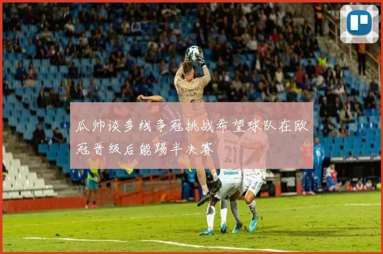 瓜帅谈多线争冠挑战希望球队在欧冠晋级后能踢半决赛