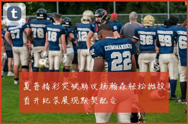 夏普精彩突破助攻杨瀚森轻松抛投首开纪录展现默契配合